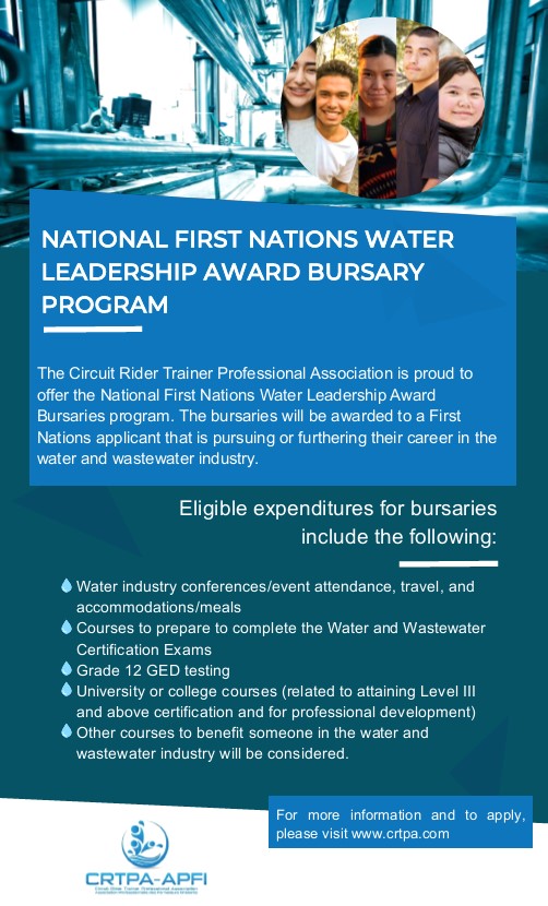 The Circuit Rider Trainer Professional Association is proud to offer the National First Nations Water Leadership Award Bursary program. The bursaries will be awarded to a First Nation applicant that is pursuing or furthering their career in the Water and Wastewater industry. Eligible expenditures for bursaries include the following: Water industry Conference/event attendance, travel and accommodations/meals; Courses to prepare to complete the Water and Wastewater Certification Exams; Grade 12 GED testing University or college courses (related to attaining Level III and above certification and for professional development); Other courses to benefit someone in the Water and Wastewater industry will be considered.